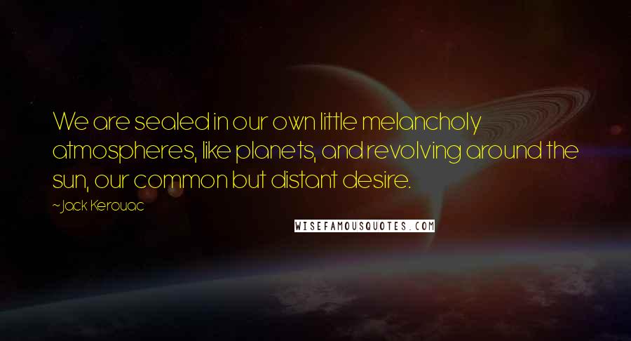 Jack Kerouac Quotes: We are sealed in our own little melancholy atmospheres, like planets, and revolving around the sun, our common but distant desire.