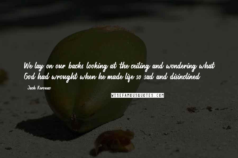 Jack Kerouac Quotes: We lay on our backs looking at the ceiling and wondering what God had wrought when he made life so sad and disinclined.