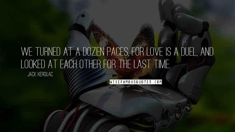 Jack Kerouac Quotes: We turned at a dozen paces, for love is a duel, and looked at each other for the last time.