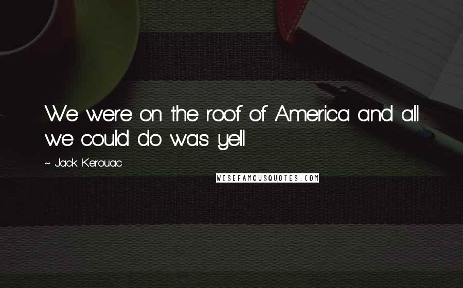 Jack Kerouac Quotes: We were on the roof of America and all we could do was yell