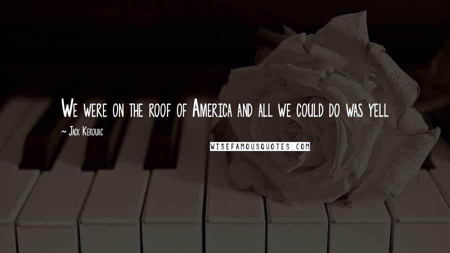 Jack Kerouac Quotes: We were on the roof of America and all we could do was yell