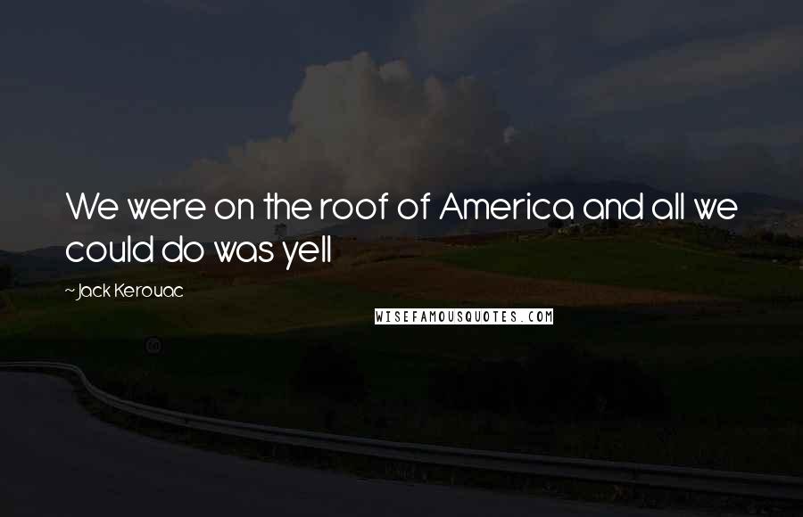 Jack Kerouac Quotes: We were on the roof of America and all we could do was yell