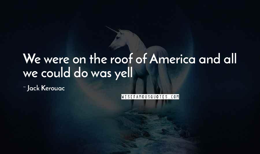 Jack Kerouac Quotes: We were on the roof of America and all we could do was yell