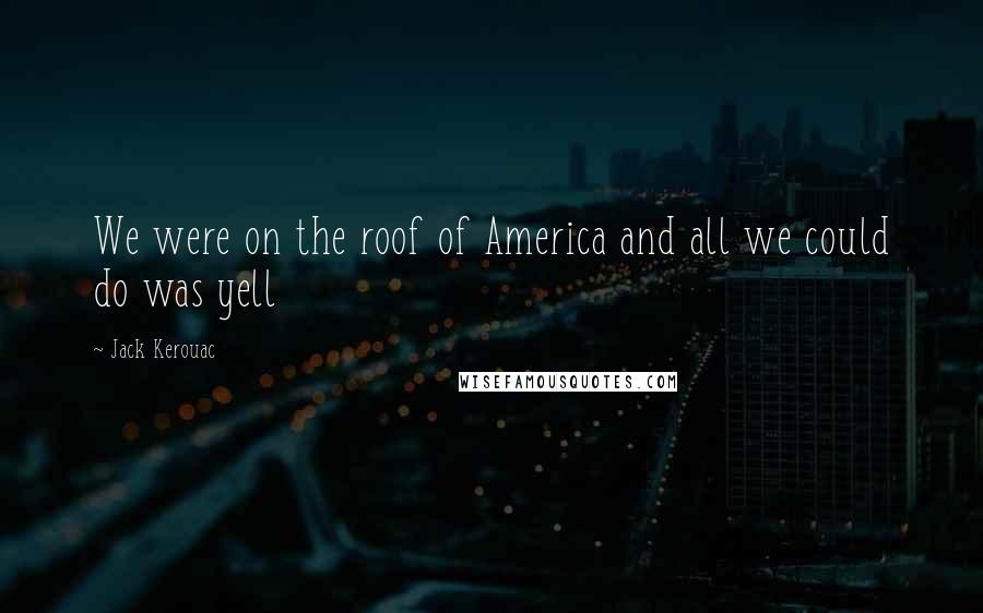 Jack Kerouac Quotes: We were on the roof of America and all we could do was yell