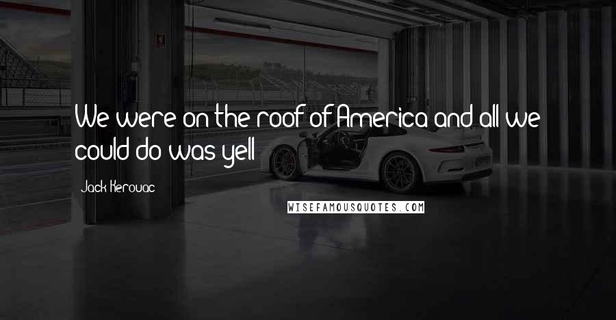 Jack Kerouac Quotes: We were on the roof of America and all we could do was yell