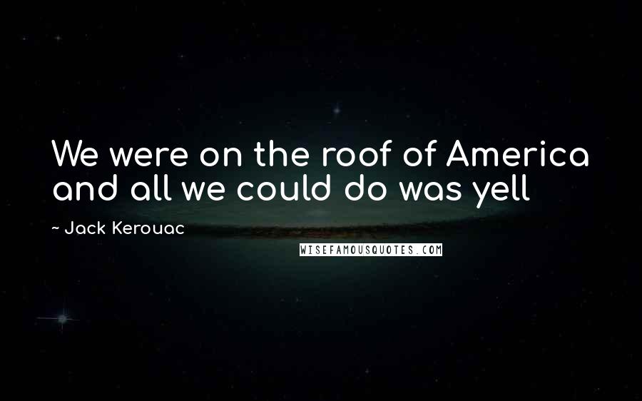 Jack Kerouac Quotes: We were on the roof of America and all we could do was yell