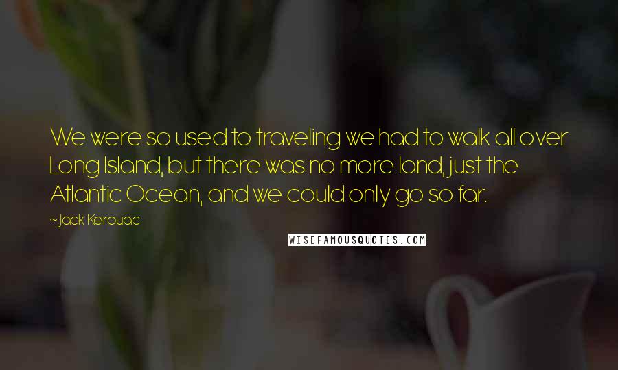 Jack Kerouac Quotes: We were so used to traveling we had to walk all over Long Island, but there was no more land, just the Atlantic Ocean, and we could only go so far.