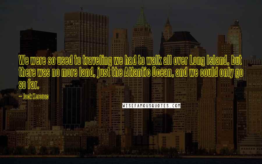 Jack Kerouac Quotes: We were so used to traveling we had to walk all over Long Island, but there was no more land, just the Atlantic Ocean, and we could only go so far.