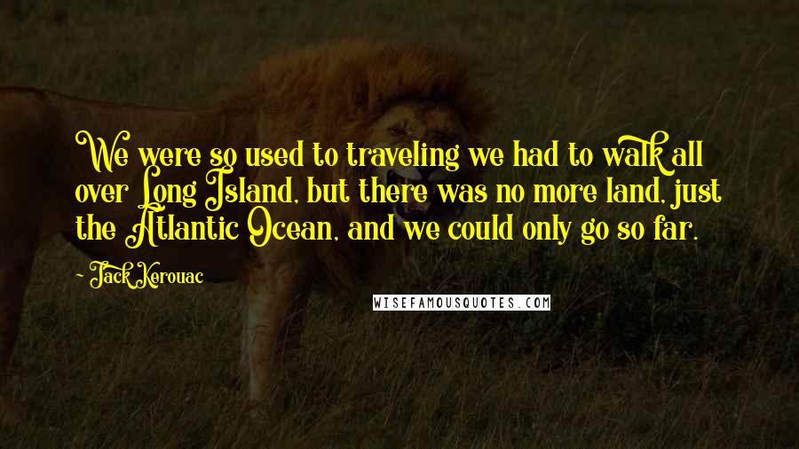 Jack Kerouac Quotes: We were so used to traveling we had to walk all over Long Island, but there was no more land, just the Atlantic Ocean, and we could only go so far.