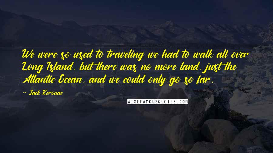 Jack Kerouac Quotes: We were so used to traveling we had to walk all over Long Island, but there was no more land, just the Atlantic Ocean, and we could only go so far.