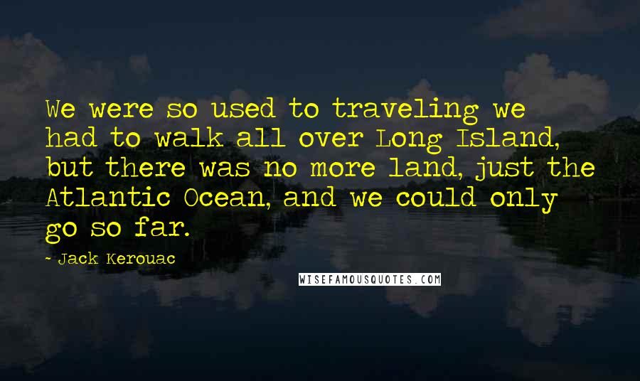 Jack Kerouac Quotes: We were so used to traveling we had to walk all over Long Island, but there was no more land, just the Atlantic Ocean, and we could only go so far.