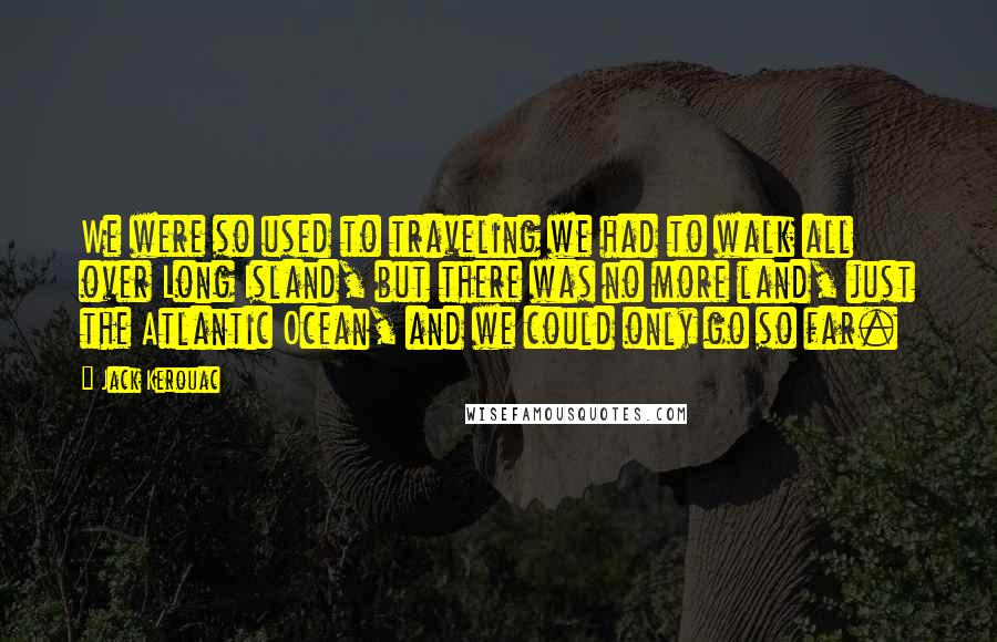 Jack Kerouac Quotes: We were so used to traveling we had to walk all over Long Island, but there was no more land, just the Atlantic Ocean, and we could only go so far.