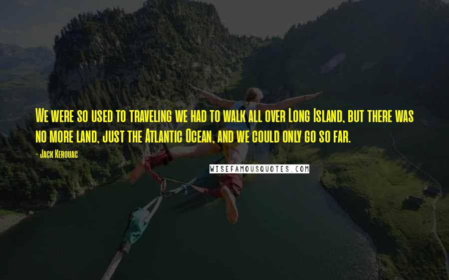 Jack Kerouac Quotes: We were so used to traveling we had to walk all over Long Island, but there was no more land, just the Atlantic Ocean, and we could only go so far.