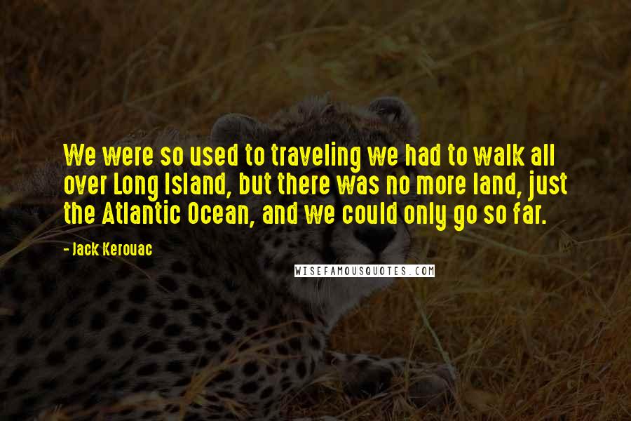 Jack Kerouac Quotes: We were so used to traveling we had to walk all over Long Island, but there was no more land, just the Atlantic Ocean, and we could only go so far.