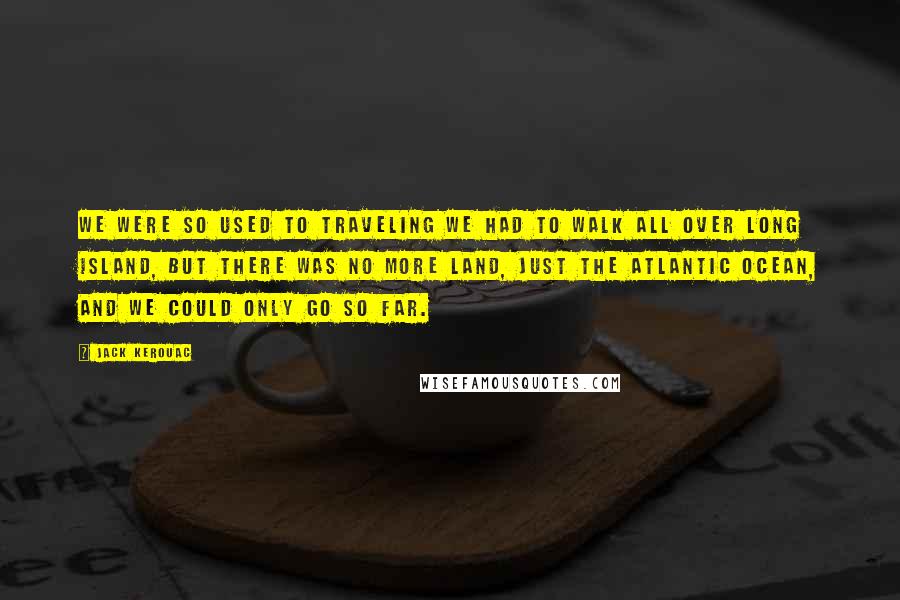 Jack Kerouac Quotes: We were so used to traveling we had to walk all over Long Island, but there was no more land, just the Atlantic Ocean, and we could only go so far.