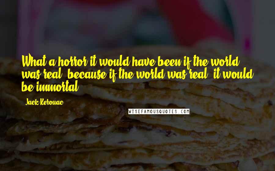 Jack Kerouac Quotes: What a horror it would have been if the world was real, because if the world was real, it would be immortal.