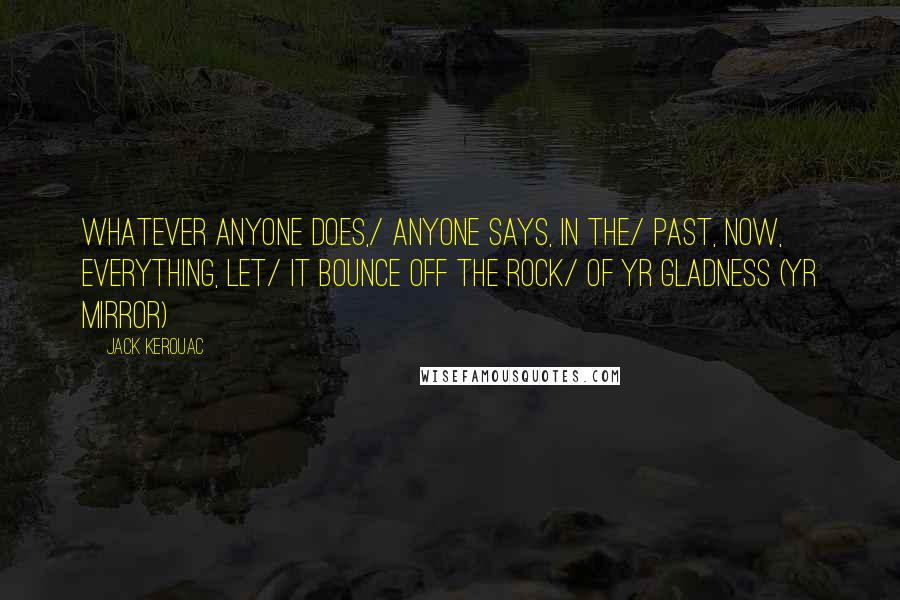 Jack Kerouac Quotes: Whatever anyone does,/ anyone says, in the/ past, now, everything, let/ it bounce off the rock/ of yr gladness (yr mirror)