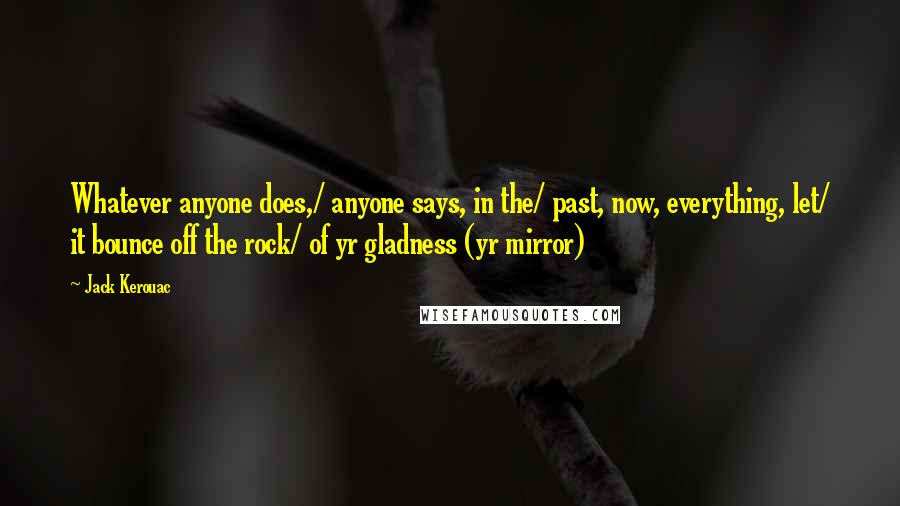 Jack Kerouac Quotes: Whatever anyone does,/ anyone says, in the/ past, now, everything, let/ it bounce off the rock/ of yr gladness (yr mirror)