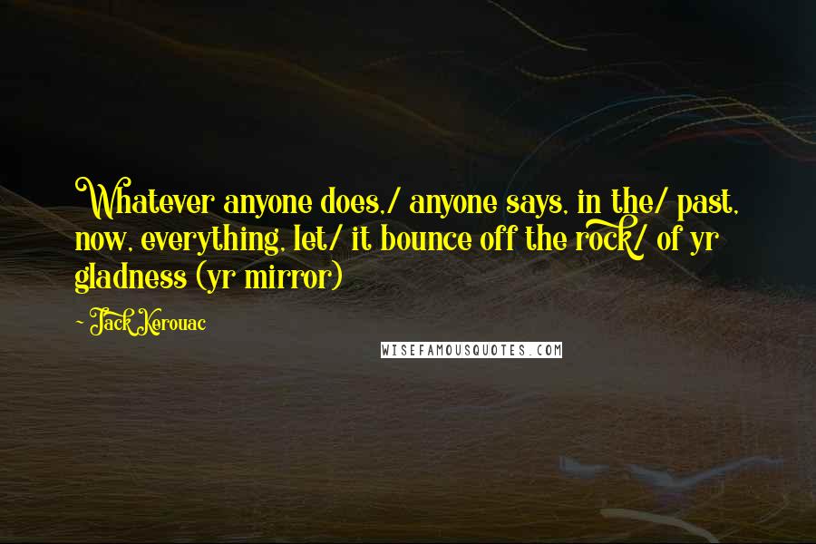 Jack Kerouac Quotes: Whatever anyone does,/ anyone says, in the/ past, now, everything, let/ it bounce off the rock/ of yr gladness (yr mirror)