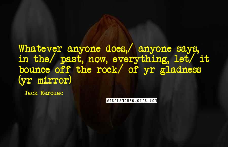 Jack Kerouac Quotes: Whatever anyone does,/ anyone says, in the/ past, now, everything, let/ it bounce off the rock/ of yr gladness (yr mirror)