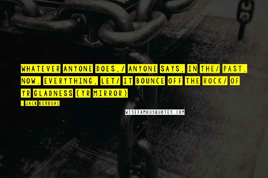 Jack Kerouac Quotes: Whatever anyone does,/ anyone says, in the/ past, now, everything, let/ it bounce off the rock/ of yr gladness (yr mirror)