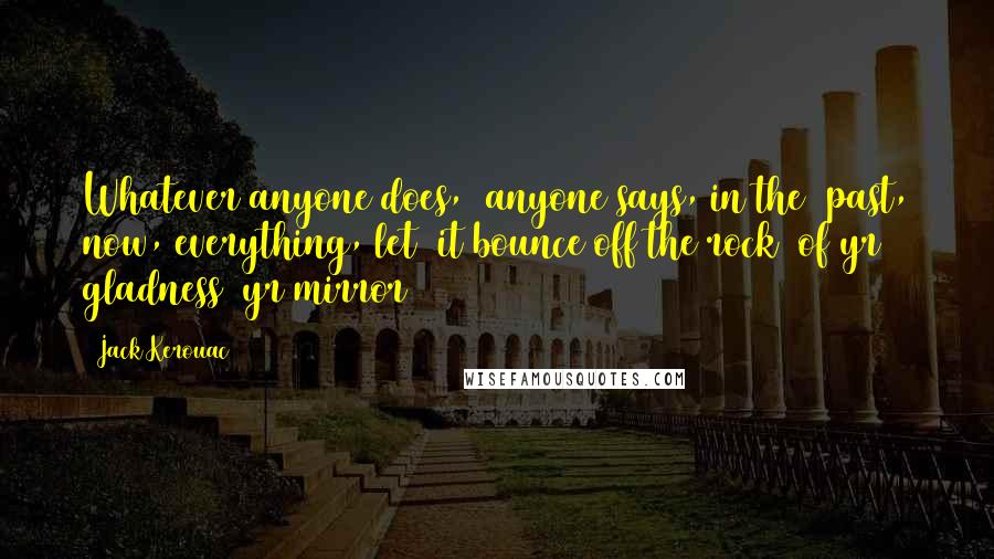 Jack Kerouac Quotes: Whatever anyone does,/ anyone says, in the/ past, now, everything, let/ it bounce off the rock/ of yr gladness (yr mirror)