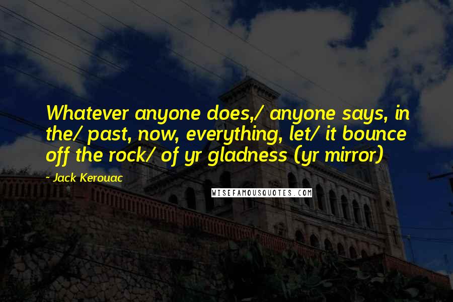 Jack Kerouac Quotes: Whatever anyone does,/ anyone says, in the/ past, now, everything, let/ it bounce off the rock/ of yr gladness (yr mirror)