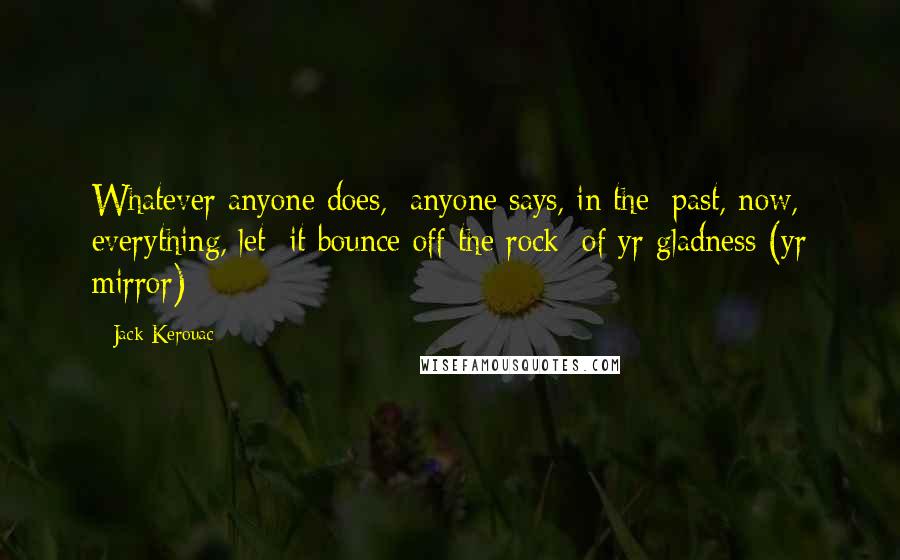 Jack Kerouac Quotes: Whatever anyone does,/ anyone says, in the/ past, now, everything, let/ it bounce off the rock/ of yr gladness (yr mirror)