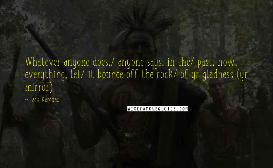 Jack Kerouac Quotes: Whatever anyone does,/ anyone says, in the/ past, now, everything, let/ it bounce off the rock/ of yr gladness (yr mirror)