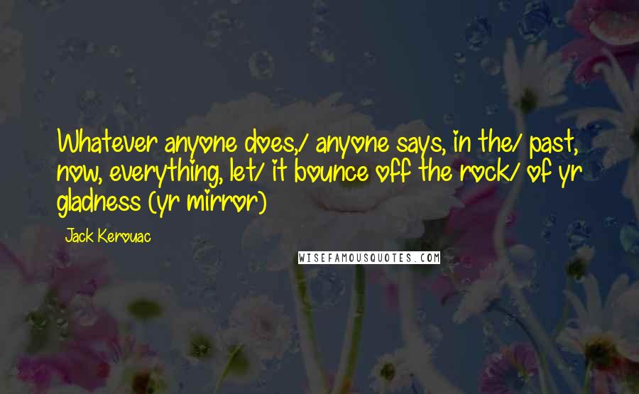 Jack Kerouac Quotes: Whatever anyone does,/ anyone says, in the/ past, now, everything, let/ it bounce off the rock/ of yr gladness (yr mirror)