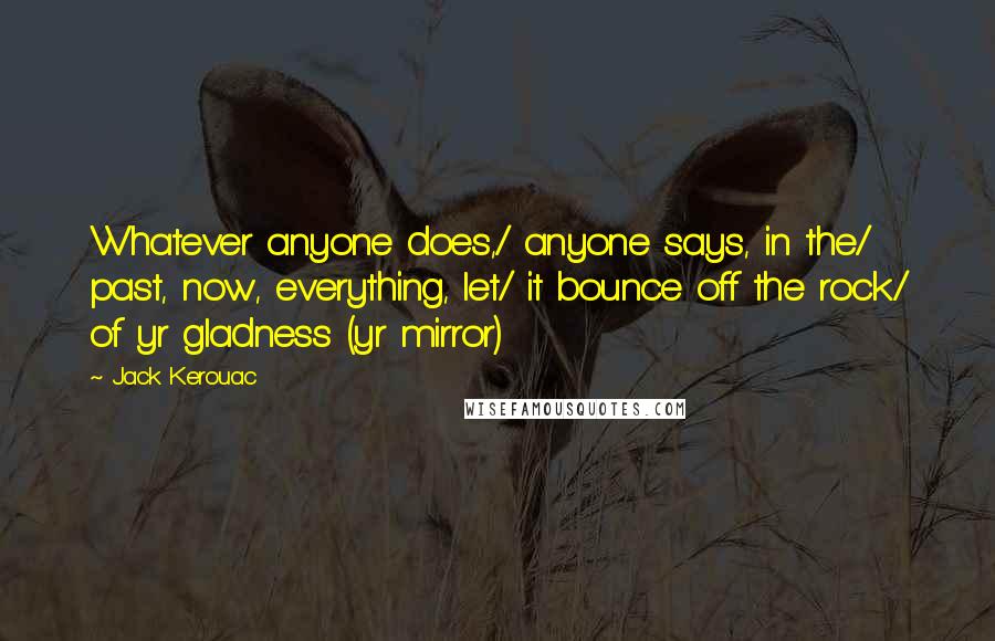 Jack Kerouac Quotes: Whatever anyone does,/ anyone says, in the/ past, now, everything, let/ it bounce off the rock/ of yr gladness (yr mirror)