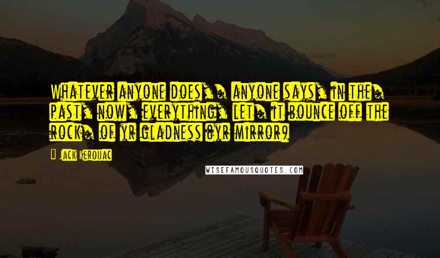 Jack Kerouac Quotes: Whatever anyone does,/ anyone says, in the/ past, now, everything, let/ it bounce off the rock/ of yr gladness (yr mirror)