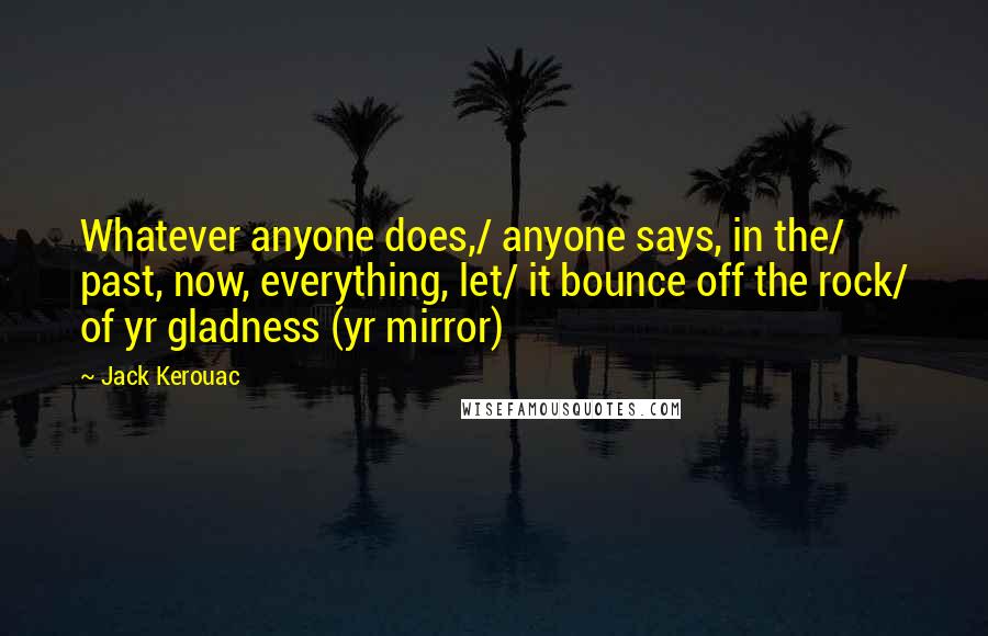 Jack Kerouac Quotes: Whatever anyone does,/ anyone says, in the/ past, now, everything, let/ it bounce off the rock/ of yr gladness (yr mirror)