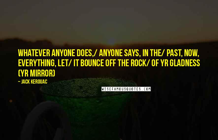 Jack Kerouac Quotes: Whatever anyone does,/ anyone says, in the/ past, now, everything, let/ it bounce off the rock/ of yr gladness (yr mirror)