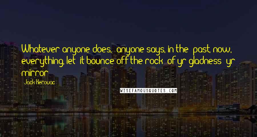 Jack Kerouac Quotes: Whatever anyone does,/ anyone says, in the/ past, now, everything, let/ it bounce off the rock/ of yr gladness (yr mirror)