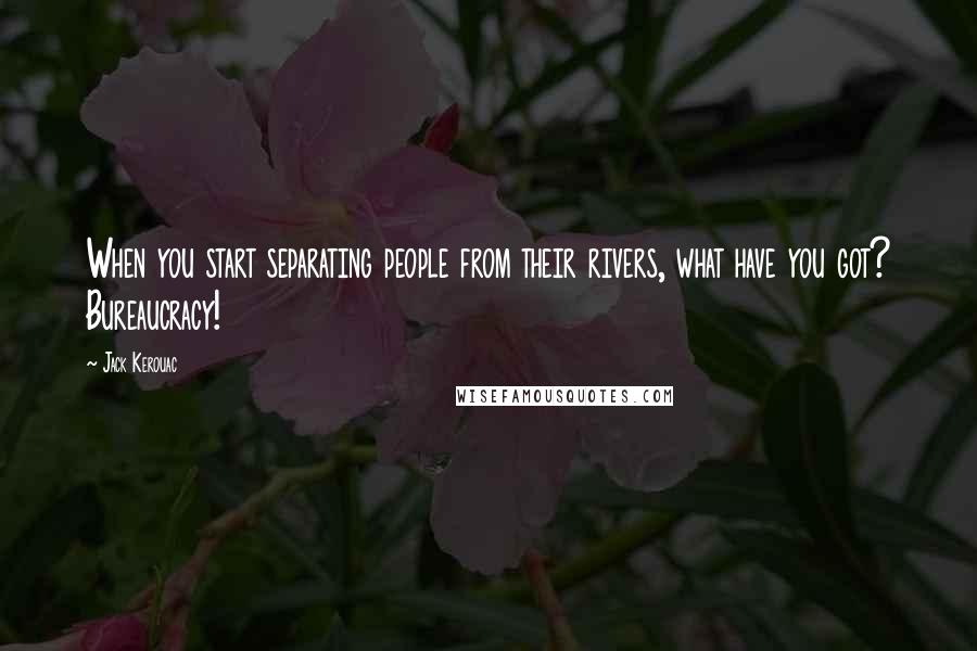 Jack Kerouac Quotes: When you start separating people from their rivers, what have you got? Bureaucracy!