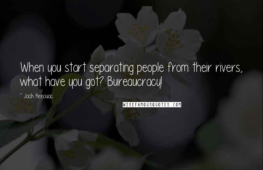 Jack Kerouac Quotes: When you start separating people from their rivers, what have you got? Bureaucracy!