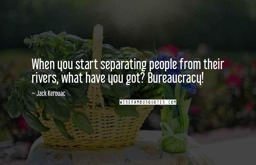 Jack Kerouac Quotes: When you start separating people from their rivers, what have you got? Bureaucracy!