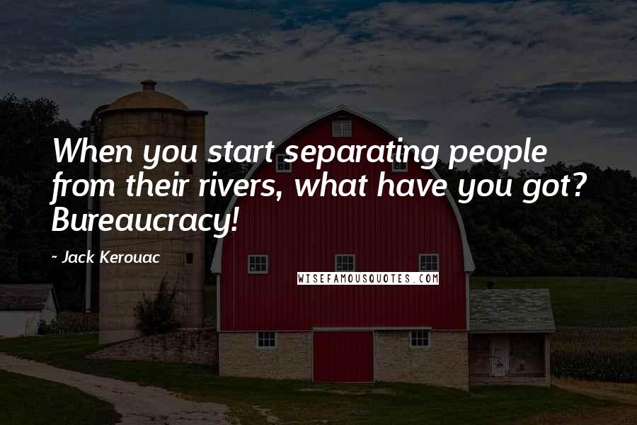 Jack Kerouac Quotes: When you start separating people from their rivers, what have you got? Bureaucracy!