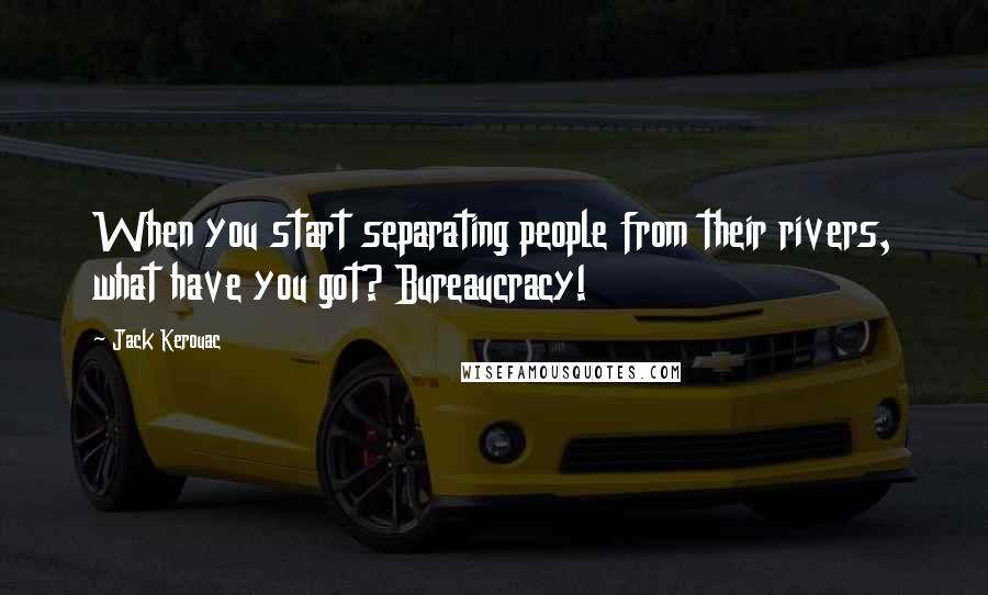 Jack Kerouac Quotes: When you start separating people from their rivers, what have you got? Bureaucracy!