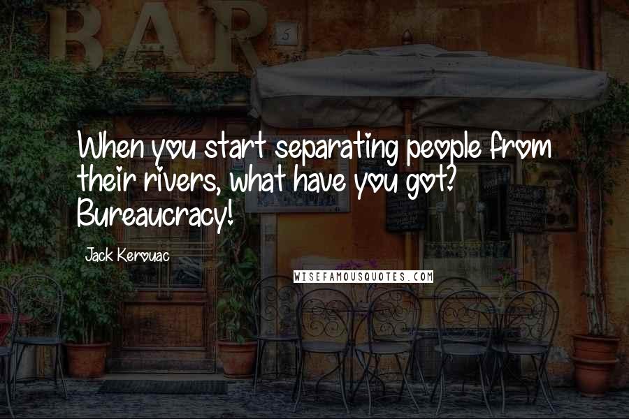 Jack Kerouac Quotes: When you start separating people from their rivers, what have you got? Bureaucracy!