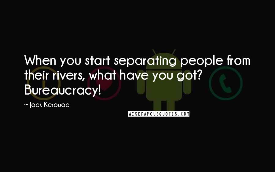 Jack Kerouac Quotes: When you start separating people from their rivers, what have you got? Bureaucracy!