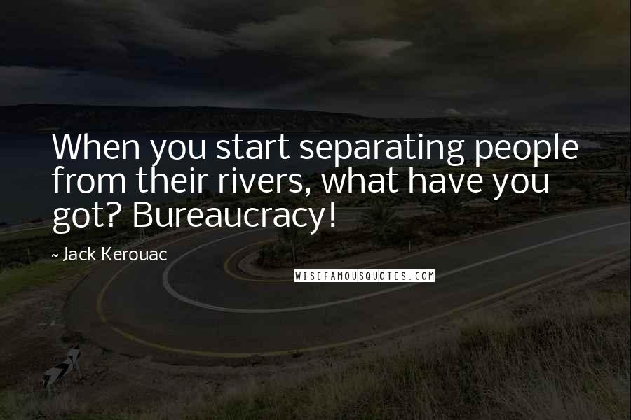 Jack Kerouac Quotes: When you start separating people from their rivers, what have you got? Bureaucracy!