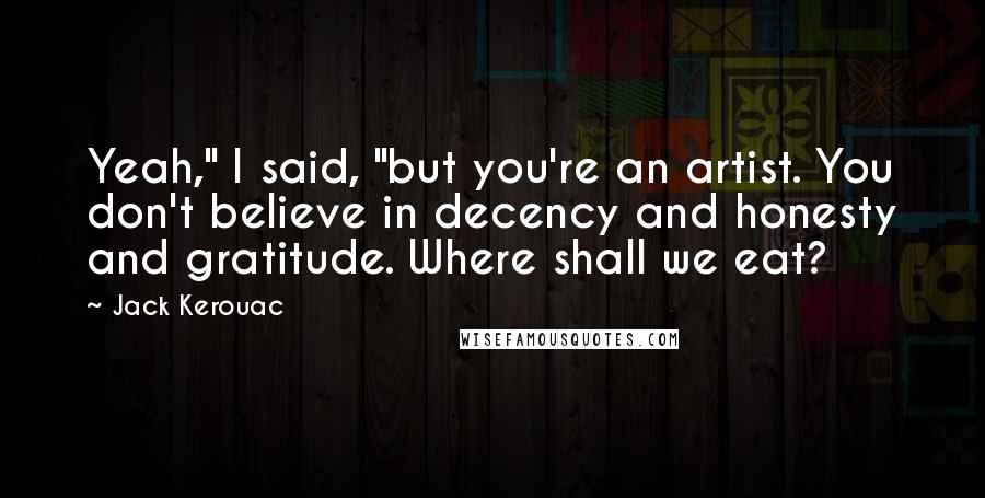 Jack Kerouac Quotes: Yeah," I said, "but you're an artist. You don't believe in decency and honesty and gratitude. Where shall we eat?