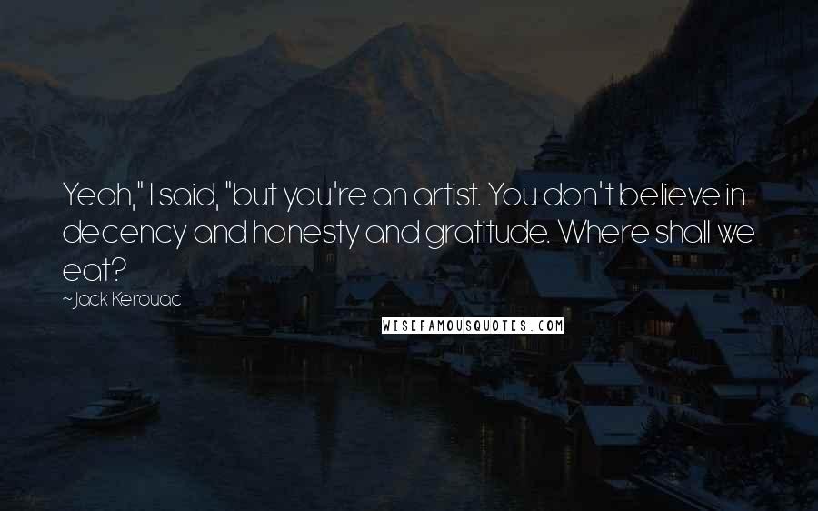 Jack Kerouac Quotes: Yeah," I said, "but you're an artist. You don't believe in decency and honesty and gratitude. Where shall we eat?