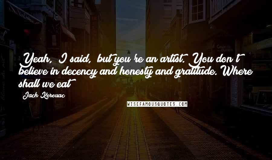 Jack Kerouac Quotes: Yeah," I said, "but you're an artist. You don't believe in decency and honesty and gratitude. Where shall we eat?