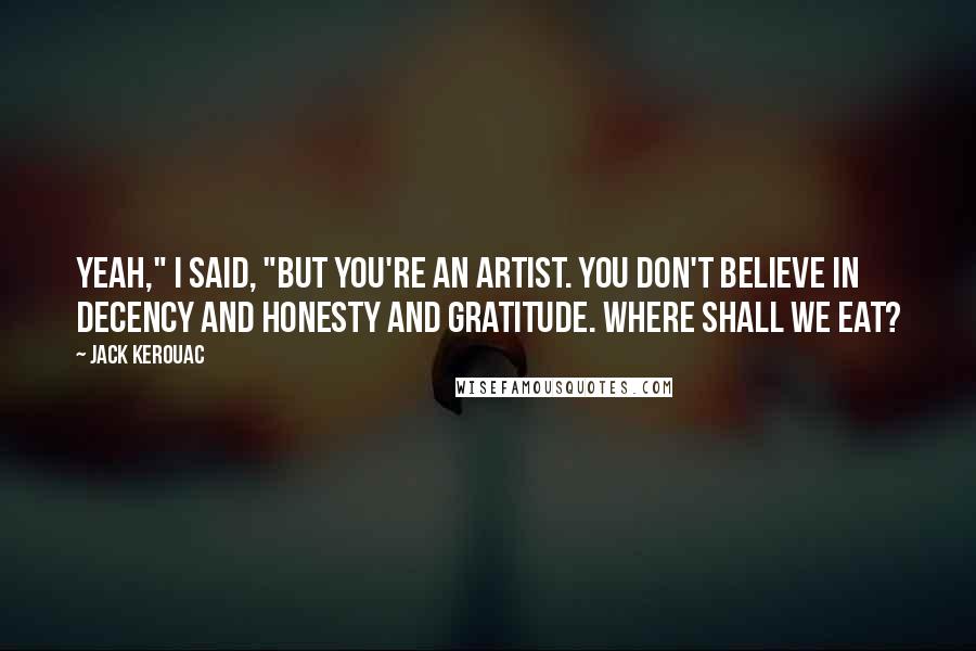 Jack Kerouac Quotes: Yeah," I said, "but you're an artist. You don't believe in decency and honesty and gratitude. Where shall we eat?