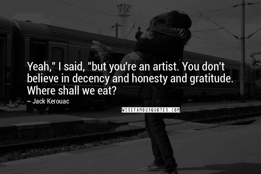 Jack Kerouac Quotes: Yeah," I said, "but you're an artist. You don't believe in decency and honesty and gratitude. Where shall we eat?