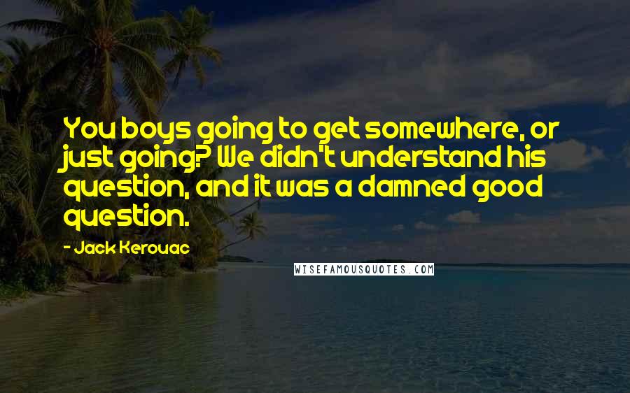 Jack Kerouac Quotes: You boys going to get somewhere, or just going? We didn't understand his question, and it was a damned good question.