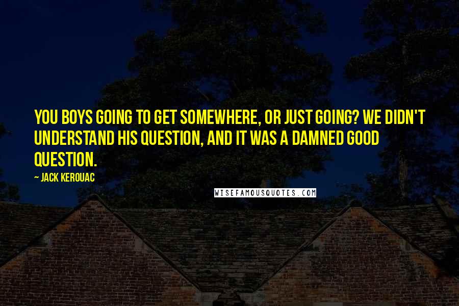 Jack Kerouac Quotes: You boys going to get somewhere, or just going? We didn't understand his question, and it was a damned good question.